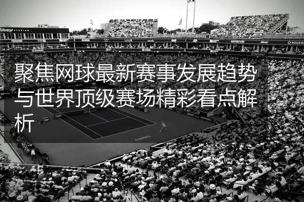 聚焦网球最新赛事发展趋势与世界顶级赛场精彩看点解析